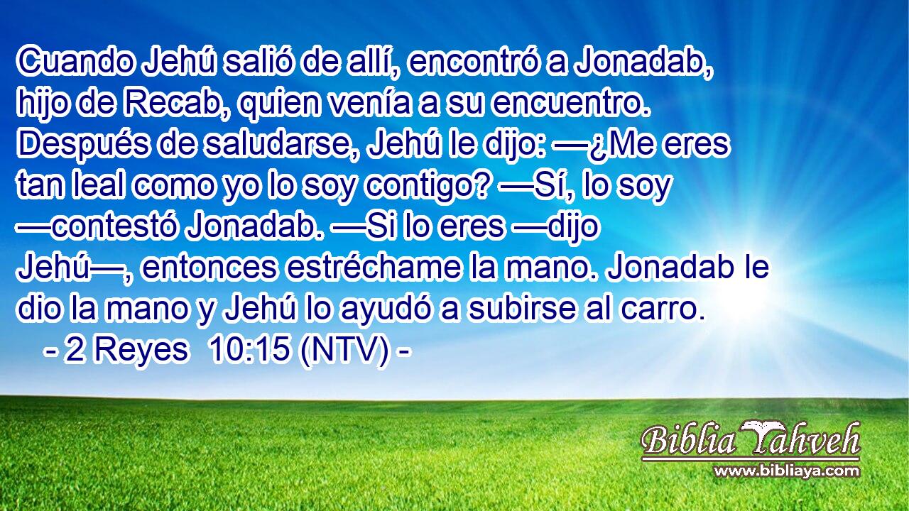 Cuando Jehú salió de allí, encontró a Jonadab, hijo de Recab, quien venía a su encuentro. Después de saludarse, Jehú le dijo: —¿Me eres tan leal como yo lo soy contigo? —Sí, lo soy —contestó Jonadab. —Si lo eres —dijo Jehú—, entonces estréchame la mano. Jonadab le dio la mano y Jehú lo ayudó a subirse al carro.