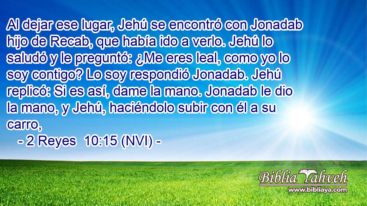  Al dejar ese lugar, Jehú se encontró con Jonadab hijo de Recab, que había ido a verlo. Jehú lo saludó y le preguntó: ¿Me eres leal, como yo lo soy contigo? Lo soy respondió Jonadab. Jehú replicó: Si es así, dame la mano. Jonadab le dio la mano, y Jehú, haciéndolo subir con él a su carro, 