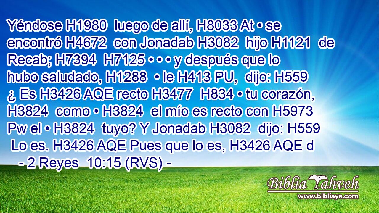 Yéndose H1980  luego de allí, H8033 At • se encontró H4672  con Jonadab H3082  hijo H1121  de Recab; H7394  H7125 • • • y después que lo hubo saludado, H1288  • le H413 PU,  dijo: H559  ¿ Es H3426 AQE recto H3477  H834 • tu corazón, H3824  como • H3824  el mío es recto con H5973 Pw el • H3824  tuyo? Y Jonadab H3082  dijo: H559  Lo es. H3426 AQE Pues que lo es, H3426 AQE d