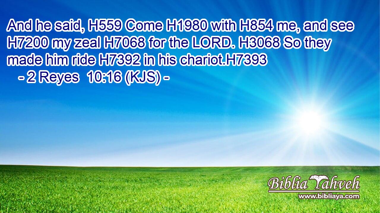 And he said, H559 Come H1980 with H854 me, and see H7200 my zeal H7068 for the LORD. H3068 So they made him ride H7392 in his chariot.H7393