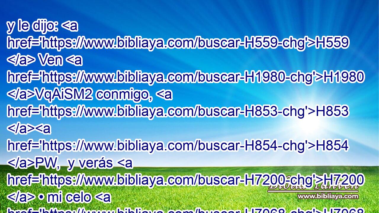 y le dijo: H559  Ven H1980 VqAiSM2 conmigo, H853 H854 PW,  y verás H7200  • mi celo H7068  por Jehová. H3068  Lo pusieron, H7393 VhAmPM3 pues, en su carro. H7392  