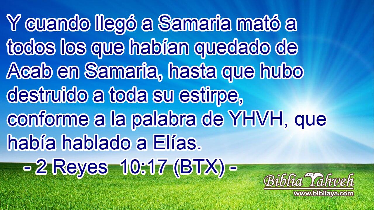 Y cuando llegó a Samaria mató a todos los que habían quedado de Acab en Samaria, hasta que hubo destruido a toda su estirpe, conforme a la palabra de YHVH, que había hablado a Elías.