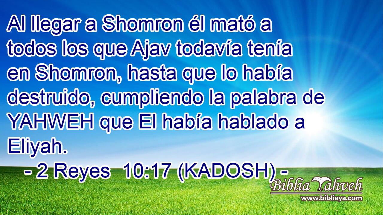 Al llegar a Shomron él mató a todos los que Ajav todavía tenía en Shomron, hasta que lo había destruido, cumpliendo la palabra de YAHWEH que El había hablado a Eliyah. 