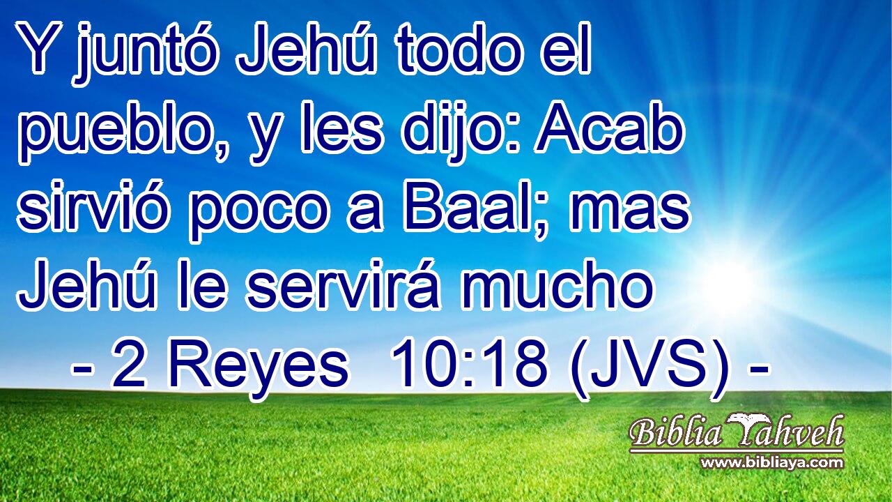 Y juntó Jehú todo el pueblo, y les dijo: Acab sirvió poco a Baal; mas Jehú le servirá mucho