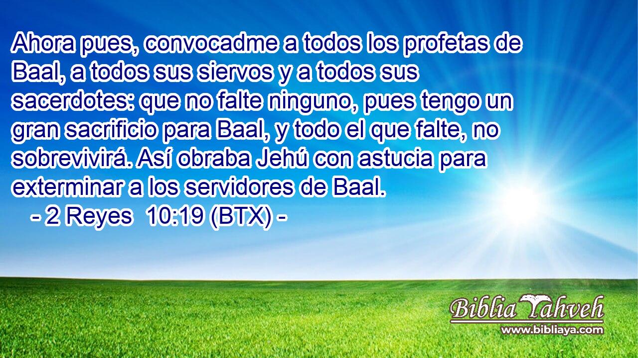 Ahora pues, convocadme a todos los profetas de Baal, a todos sus siervos y a todos sus sacerdotes: que no falte ninguno, pues tengo un gran sacrificio para Baal, y todo el que falte, no sobrevivirá. Así obraba Jehú con astucia para exterminar a los servidores de Baal.