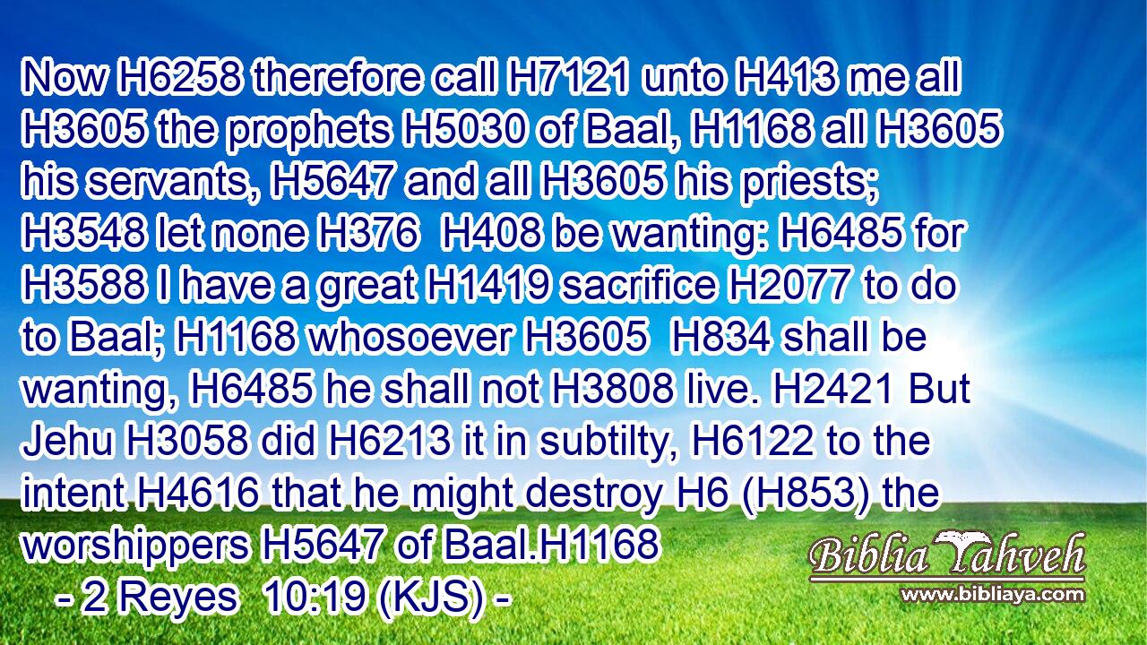 Now H6258 therefore call H7121 unto H413 me all H3605 the prophets H5030 of Baal, H1168 all H3605 his servants, H5647 and all H3605 his priests; H3548 let none H376  H408 be wanting: H6485 for H3588 I have a great H1419 sacrifice H2077 to do to Baal; H1168 whosoever H3605  H834 shall be wanting, H6485 he shall not H3808 live. H2421 But Jehu H3058 did H6213 it in subtilty, H6122 to the intent H4616 that he might destroy H6 (H853) the worshippers H5647 of Baal.H1168