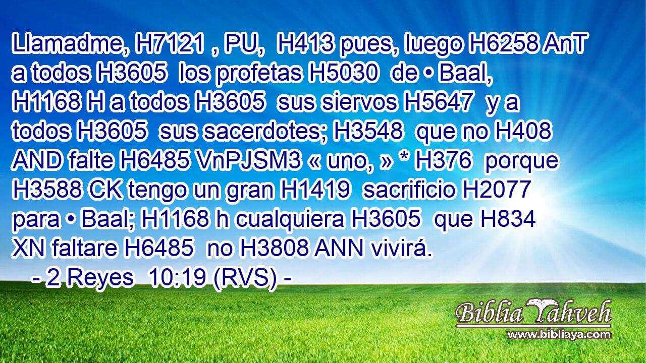 Llamadme, H7121 , PU,  H413 pues, luego H6258 AnT a todos H3605  los profetas H5030  de • Baal, H1168 H a todos H3605  sus siervos H5647  y a todos H3605  sus sacerdotes; H3548  que no H408 AND falte H6485 VnPJSM3 « uno, » * H376  porque H3588 CK tengo un gran H1419  sacrificio H2077  para • Baal; H1168 h cualquiera H3605  que H834 XN faltare H6485  no H3808 ANN vivirá. 