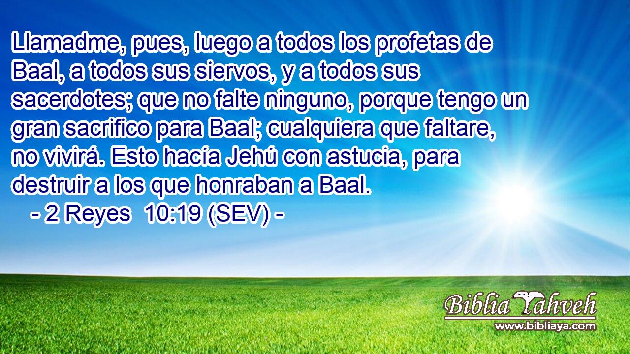 Llamadme, pues, luego a todos los profetas de Baal, a todos sus siervos, y a todos sus sacerdotes; que no falte ninguno, porque tengo un gran sacrifico para Baal; cualquiera que faltare, no vivirá. Esto hacía Jehú con astucia, para destruir a los que honraban a Baal.