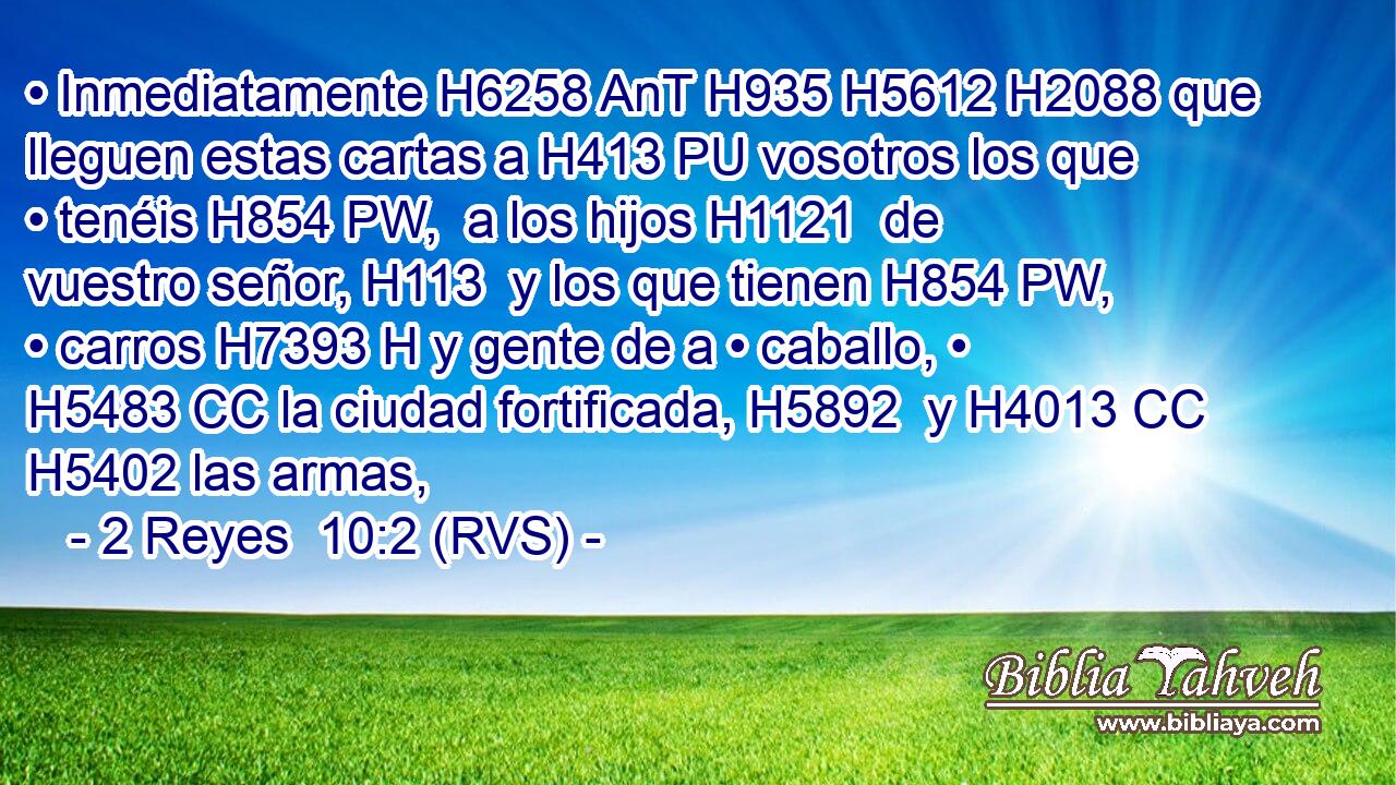 • Inmediatamente H6258 AnT H935 H5612 H2088 que lleguen estas cartas a H413 PU vosotros los que • tenéis H854 PW,  a los hijos H1121  de vuestro señor, H113  y los que tienen H854 PW,  • carros H7393 H y gente de a • caballo, • H5483 CC la ciudad fortificada, H5892  y H4013 CC H5402 las armas, 