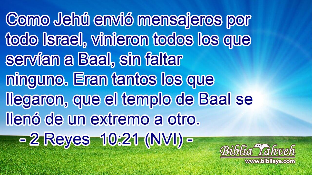  Como Jehú envió mensajeros por todo Israel, vinieron todos los que servían a Baal, sin faltar ninguno. Eran tantos los que llegaron, que el templo de Baal se llenó de un extremo a otro. 