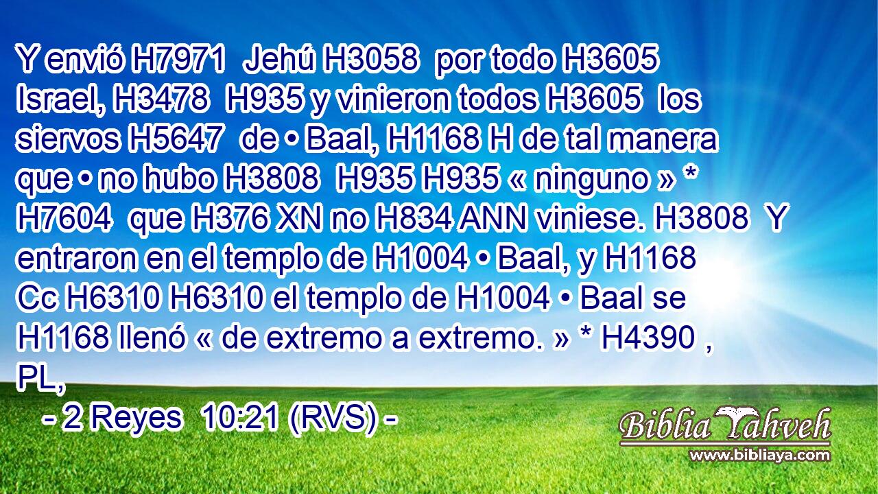 Y envió H7971  Jehú H3058  por todo H3605  Israel, H3478  H935 y vinieron todos H3605  los siervos H5647  de • Baal, H1168 H de tal manera que • no hubo H3808  H935 H935 « ninguno » * H7604  que H376 XN no H834 ANN viniese. H3808  Y entraron en el templo de H1004 • Baal, y H1168 Cc H6310 H6310 el templo de H1004 • Baal se H1168 llenó « de extremo a extremo. » * H4390 , PL,  