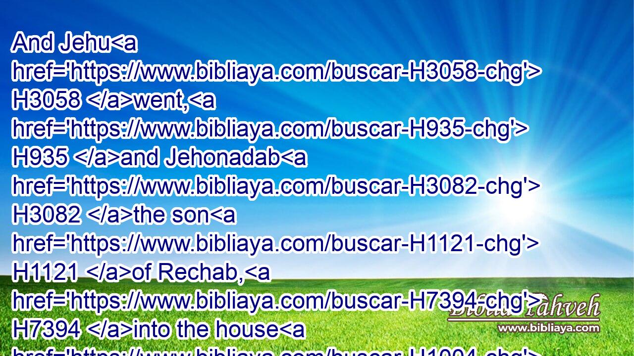 And Jehu H3058 went, H935 and Jehonadab H3082 the son H1121 of Rechab, H7394 into the house H1004 of Baal, H1168 and said H559 unto the worshippers H5647 of Baal, H1168 Search, H2664 and look H7200 that H6435 there be H3426 here H6311 with H5973 you none of the servants H4480  H5650 of the LORD, H3068 but H3588  H518 the worshippers H5647 of Baal H1168 only.H905