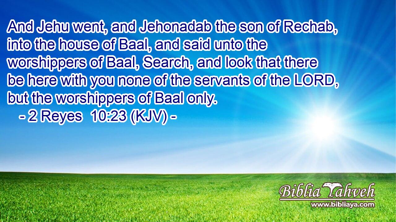 And Jehu went, and Jehonadab the son of Rechab, into the house of Baal, and said unto the worshippers of Baal, Search, and look that there be here with you none of the servants of the LORD, but the worshippers of Baal only.