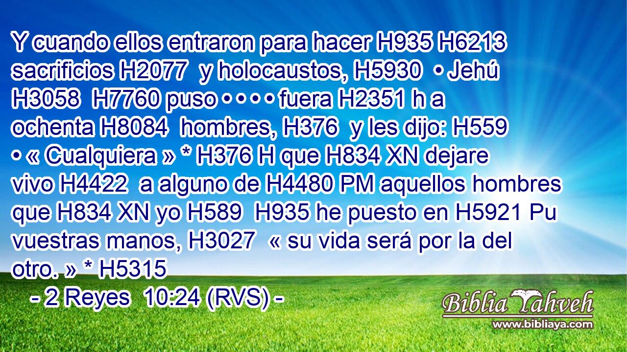 Y cuando ellos entraron para hacer H935 H6213  sacrificios H2077  y holocaustos, H5930  • Jehú H3058  H7760 puso • • • • fuera H2351 h a ochenta H8084  hombres, H376  y les dijo: H559  • « Cualquiera » * H376 H que H834 XN dejare vivo H4422  a alguno de H4480 PM aquellos hombres que H834 XN yo H589  H935 he puesto en H5921 Pu vuestras manos, H3027  « su vida será por la del otro. » * H5315