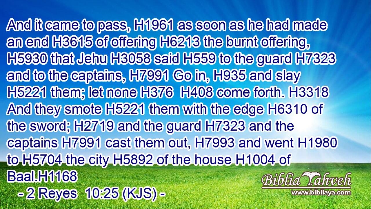 And it came to pass, H1961 as soon as he had made an end H3615 of offering H6213 the burnt offering, H5930 that Jehu H3058 said H559 to the guard H7323 and to the captains, H7991 Go in, H935 and slay H5221 them; let none H376  H408 come forth. H3318 And they smote H5221 them with the edge H6310 of the sword; H2719 and the guard H7323 and the captains H7991 cast them out, H7993 and went H1980 to H5704 the city H5892 of the house H1004 of Baal.H1168