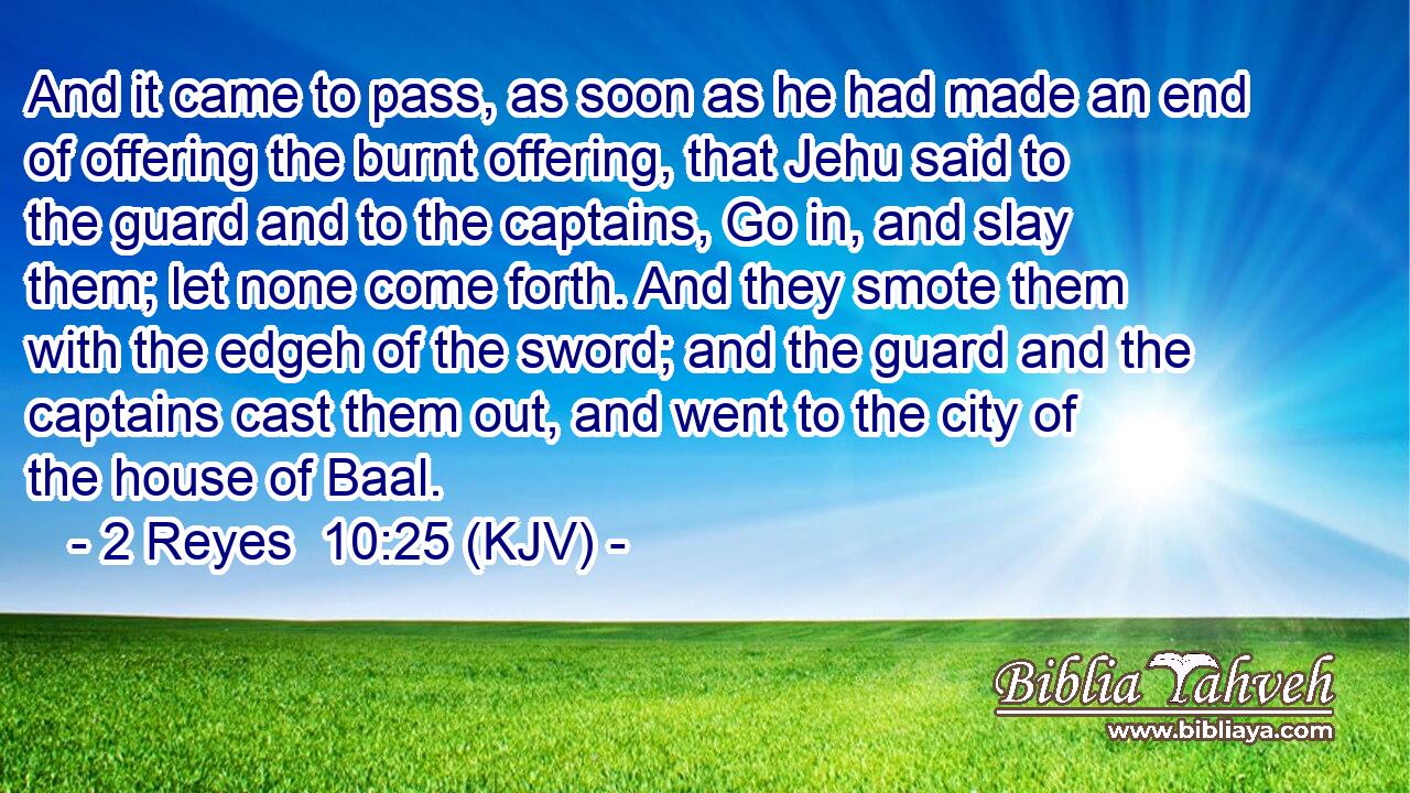 And it came to pass, as soon as he had made an end of offering the burnt offering, that Jehu said to the guard and to the captains, Go in, and slay them; let none come forth. And they smote them with the edgeh of the sword; and the guard and the captains cast them out, and went to the city of the house of Baal.