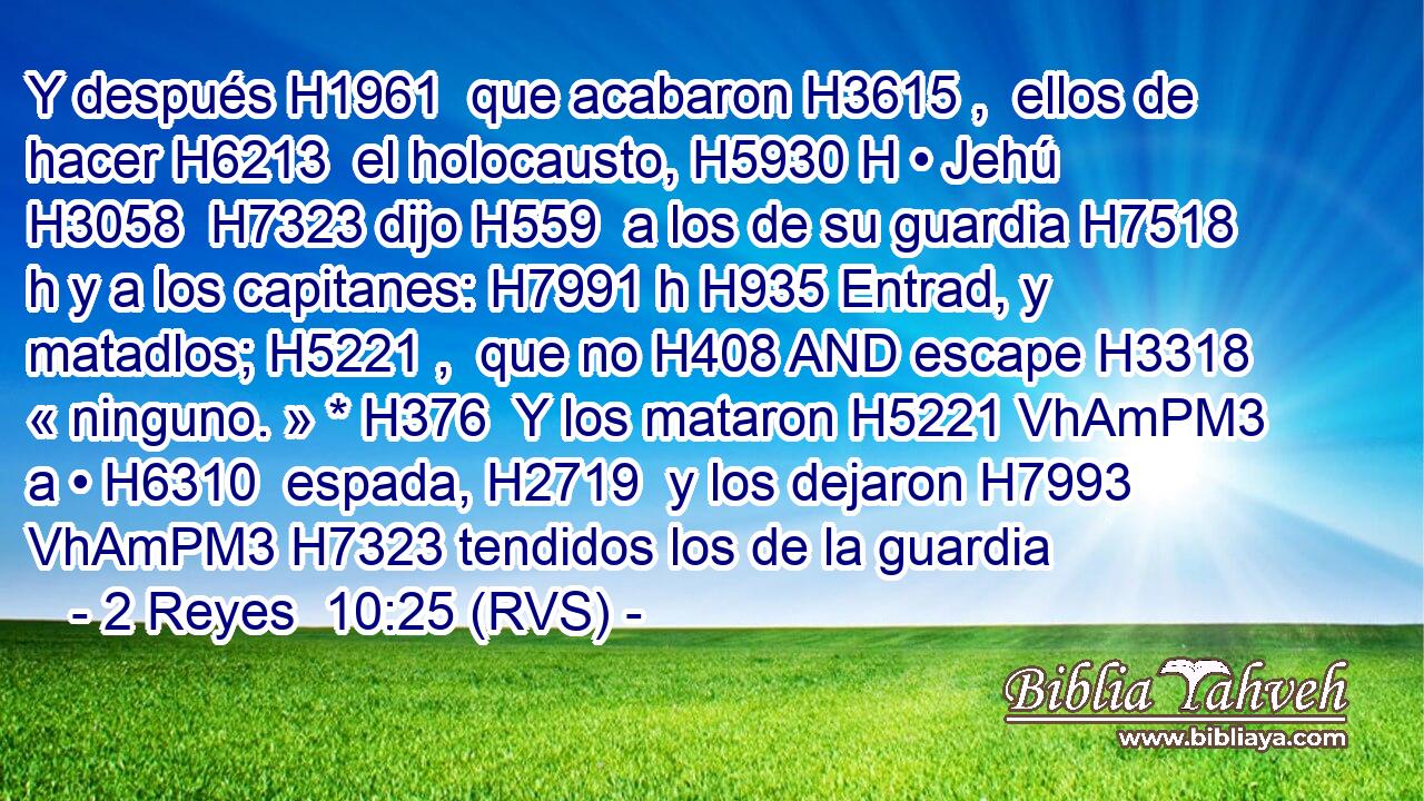 Y después H1961  que acabaron H3615 ,  ellos de hacer H6213  el holocausto, H5930 H • Jehú H3058  H7323 dijo H559  a los de su guardia H7518 h y a los capitanes: H7991 h H935 Entrad, y matadlos; H5221 ,  que no H408 AND escape H3318  « ninguno. » * H376  Y los mataron H5221 VhAmPM3 a • H6310  espada, H2719  y los dejaron H7993 VhAmPM3 H7323 tendidos los de la guardia 