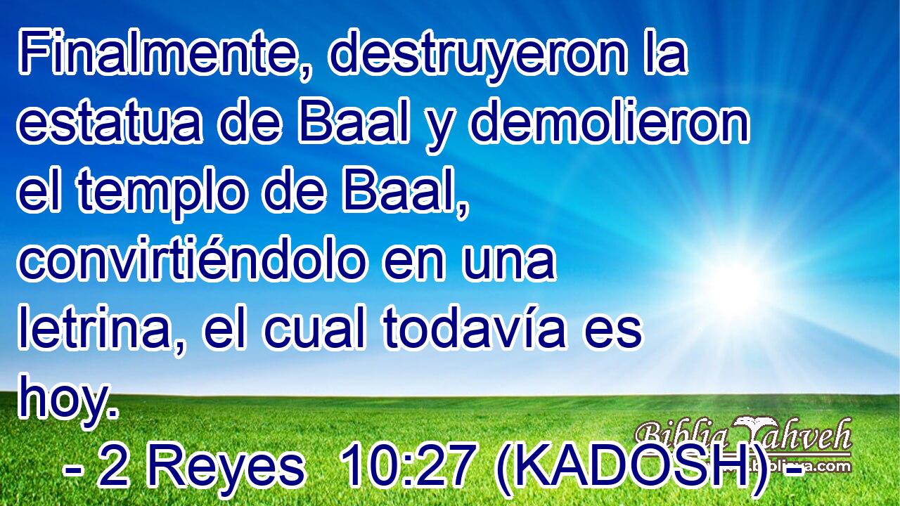  Finalmente, destruyeron la estatua de Baal y demolieron el templo de Baal, convirtiéndolo en una letrina, el cual todavía es hoy. 