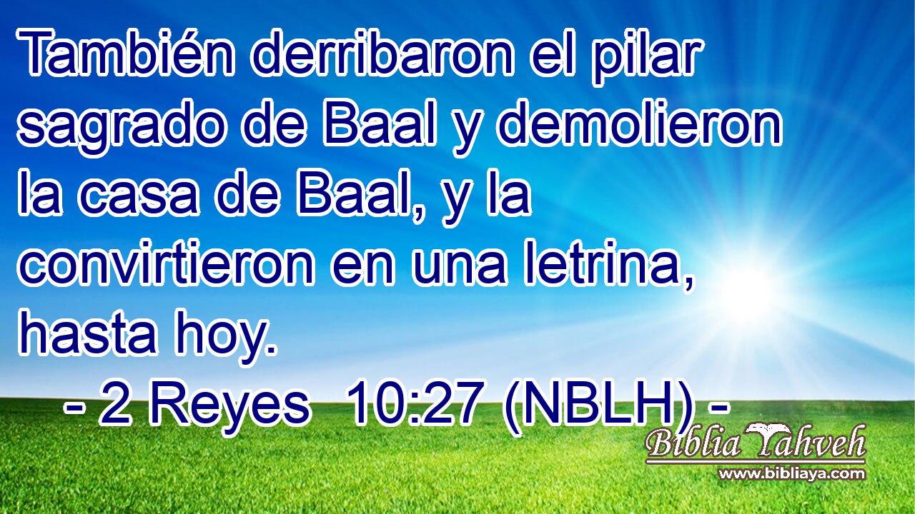  También derribaron el pilar sagrado de Baal y demolieron la casa de Baal, y la convirtieron en una letrina, hasta hoy. 