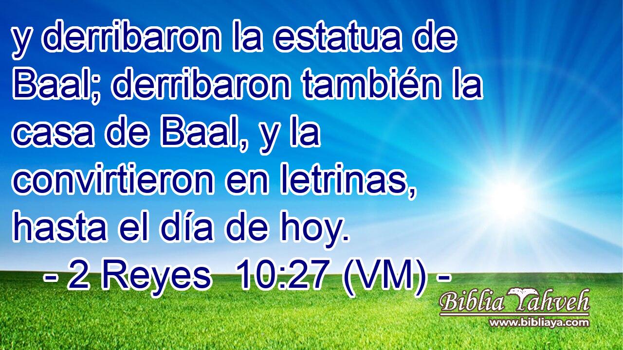  y derribaron la estatua de Baal; derribaron también la casa de Baal, y la convirtieron en letrinas, hasta el día de hoy. 