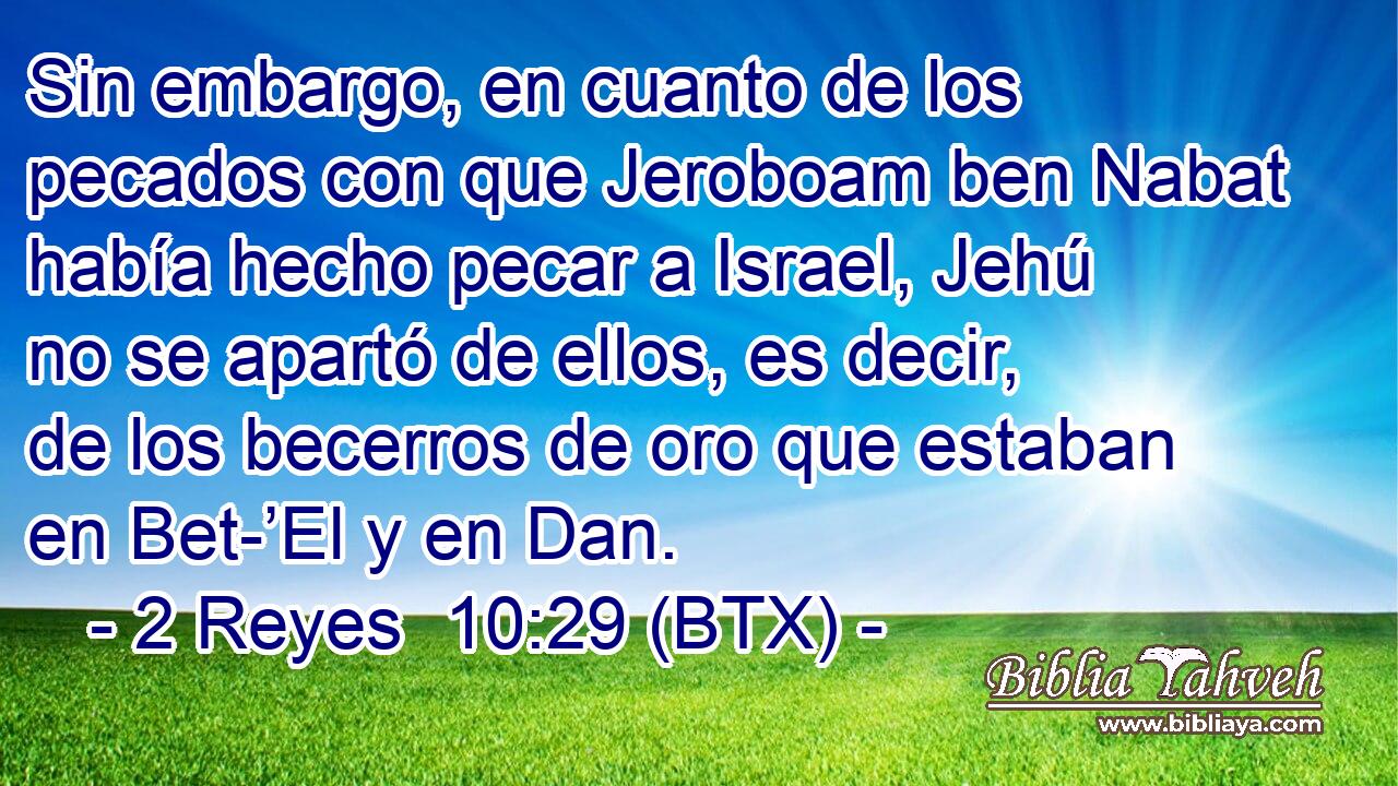 Sin embargo, en cuanto de los pecados con que Jeroboam ben Nabat había hecho pecar a Israel, Jehú no se apartó de ellos, es decir, de los becerros de oro que estaban en Bet-’El y en Dan.