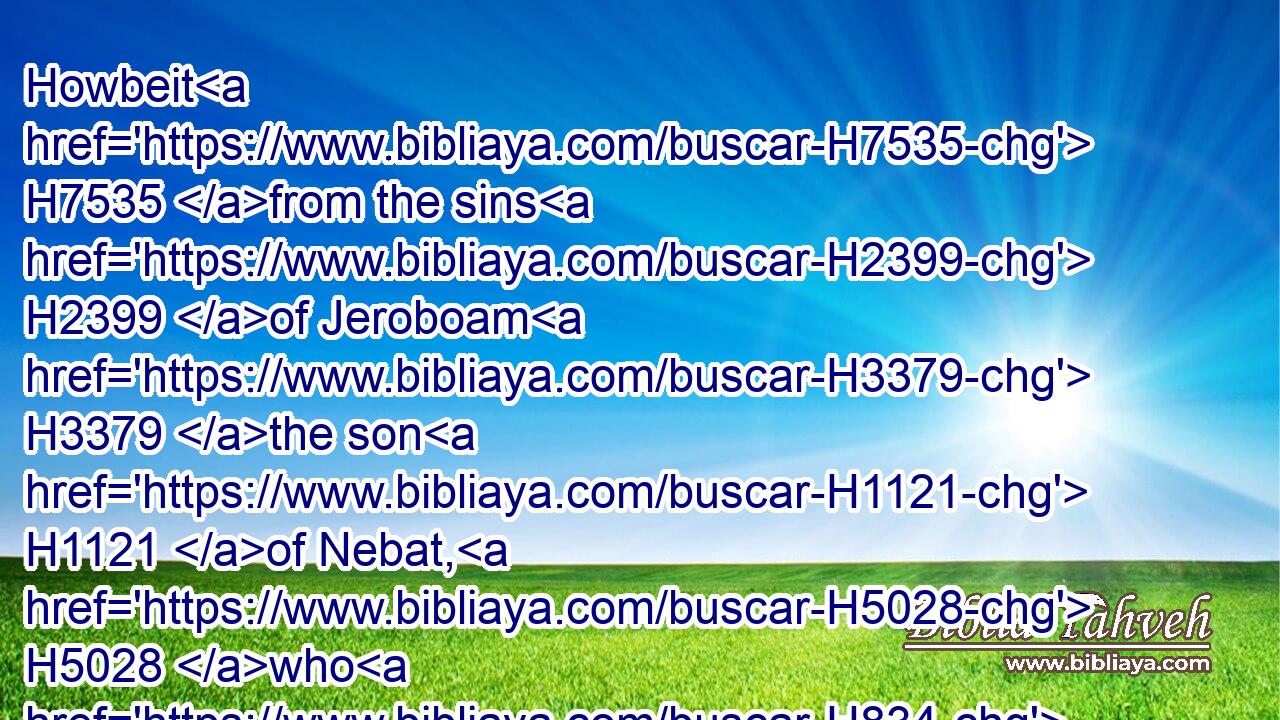 Howbeit H7535 from the sins H2399 of Jeroboam H3379 the son H1121 of Nebat, H5028 who H834 made(H853) Israel H3478 to sin, H2398 Jehu H3058 departed H5493 not H3808 from after H4480  H310 them, to wit, the golden H2091 calves H5695 that H834 were in Bethel, H1008 and that H834 were in Dan.H1835