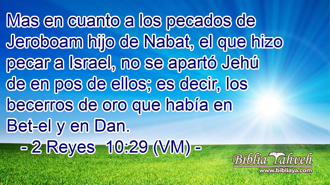  Mas en cuanto a los pecados de Jeroboam hijo de Nabat, el que hizo pecar a Israel, no se apartó Jehú de en pos de ellos; es decir, los becerros de oro que había en Bet-el y en Dan. 
