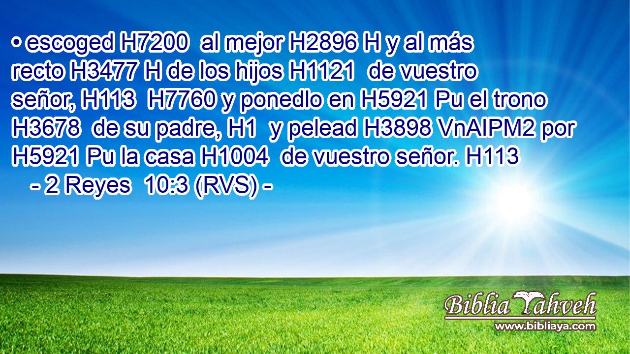 • escoged H7200  al mejor H2896 H y al más recto H3477 H de los hijos H1121  de vuestro señor, H113  H7760 y ponedlo en H5921 Pu el trono H3678  de su padre, H1  y pelead H3898 VnAIPM2 por H5921 Pu la casa H1004  de vuestro señor. H113  