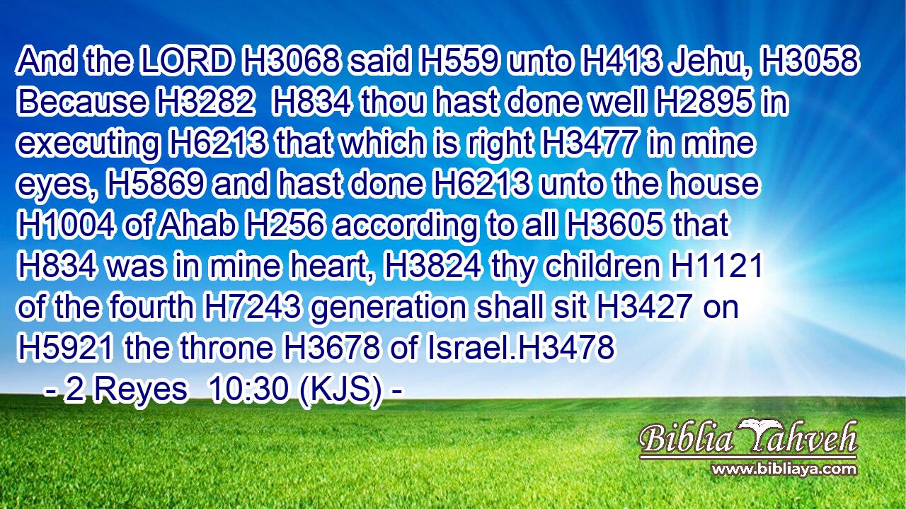 And the LORD H3068 said H559 unto H413 Jehu, H3058 Because H3282  H834 thou hast done well H2895 in executing H6213 that which is right H3477 in mine eyes, H5869 and hast done H6213 unto the house H1004 of Ahab H256 according to all H3605 that H834 was in mine heart, H3824 thy children H1121 of the fourth H7243 generation shall sit H3427 on H5921 the throne H3678 of Israel.H3478