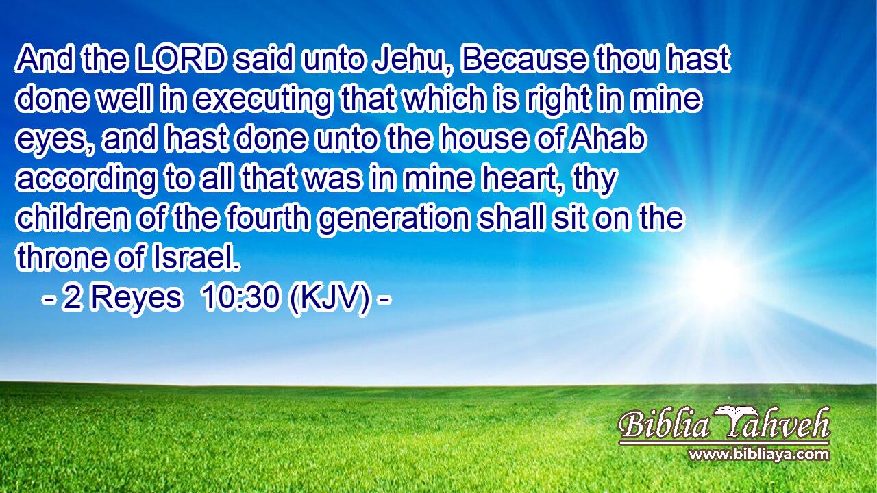 And the LORD said unto Jehu, Because thou hast done well in executing that which is right in mine eyes, and hast done unto the house of Ahab according to all that was in mine heart, thy children of the fourth generation shall sit on the throne of Israel.