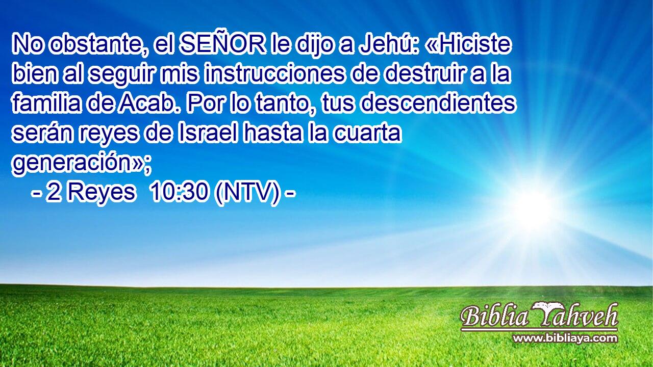 No obstante, el SEÑOR le dijo a Jehú: «Hiciste bien al seguir mis instrucciones de destruir a la familia de Acab. Por lo tanto, tus descendientes serán reyes de Israel hasta la cuarta generación»;