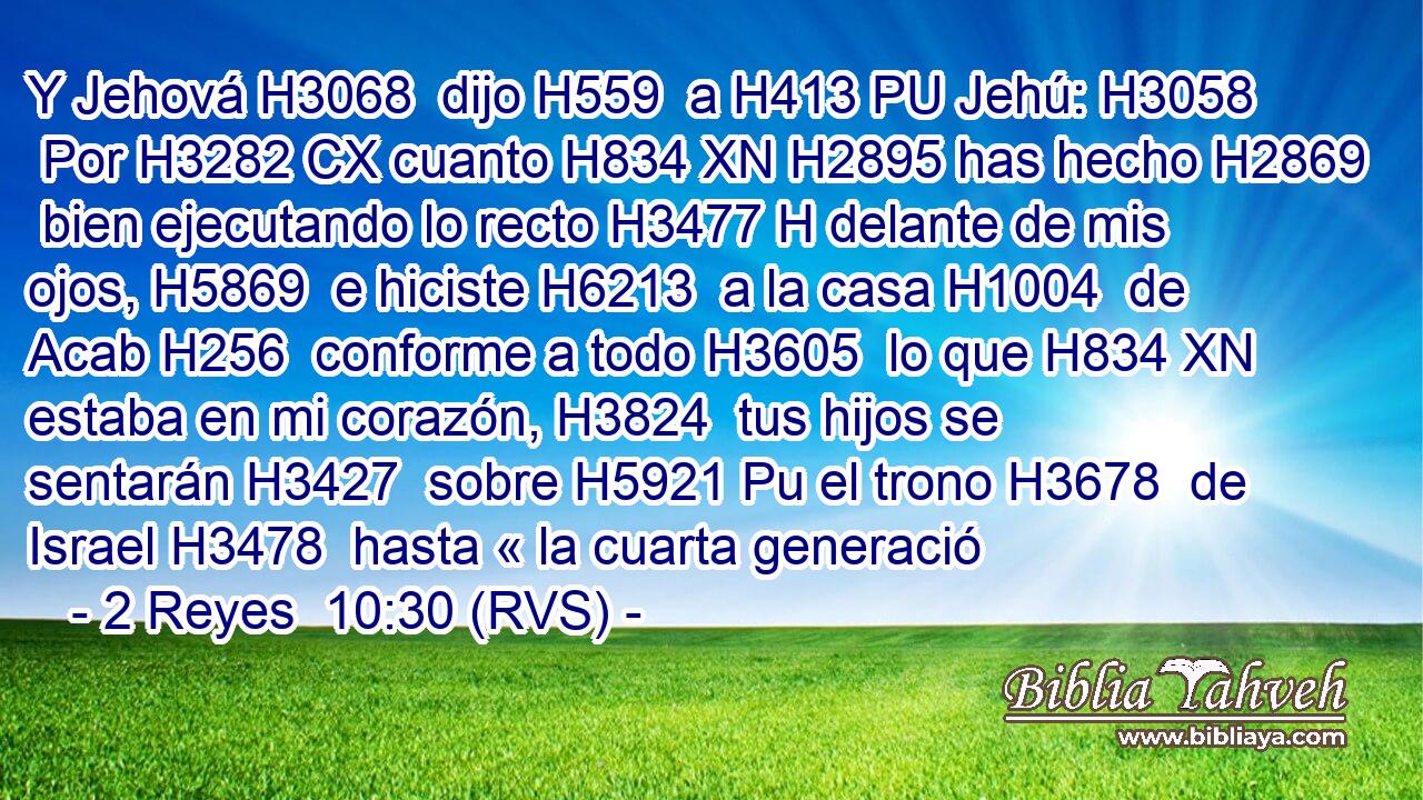 Y Jehová H3068  dijo H559  a H413 PU Jehú: H3058  Por H3282 CX cuanto H834 XN H2895 has hecho H2869  bien ejecutando lo recto H3477 H delante de mis ojos, H5869  e hiciste H6213  a la casa H1004  de Acab H256  conforme a todo H3605  lo que H834 XN estaba en mi corazón, H3824  tus hijos se sentarán H3427  sobre H5921 Pu el trono H3678  de Israel H3478  hasta « la cuarta generació