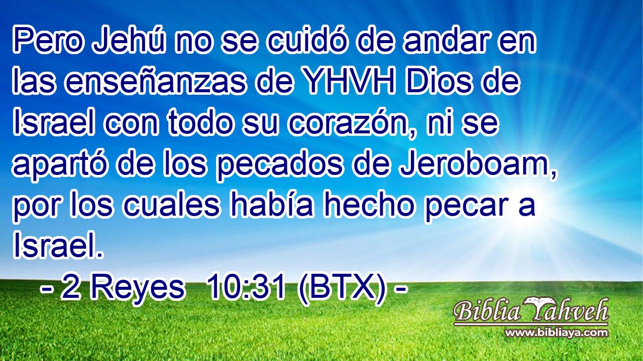 Pero Jehú no se cuidó de andar en las enseñanzas de YHVH Dios de Israel con todo su corazón, ni se apartó de los pecados de Jeroboam, por los cuales había hecho pecar a Israel.