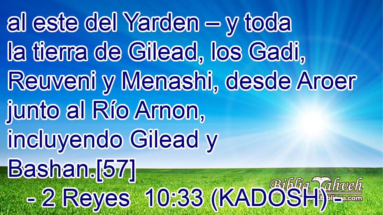  al este del Yarden – y toda la tierra de Gilead, los Gadi, Reuveni y Menashi, desde Aroer junto al Río Arnon, incluyendo Gilead y Bashan.[57] 