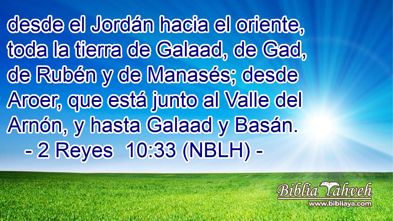  desde el Jordán hacia el oriente, toda la tierra de Galaad, de Gad, de Rubén y de Manasés; desde Aroer, que está junto al Valle del Arnón, y hasta Galaad y Basán. 