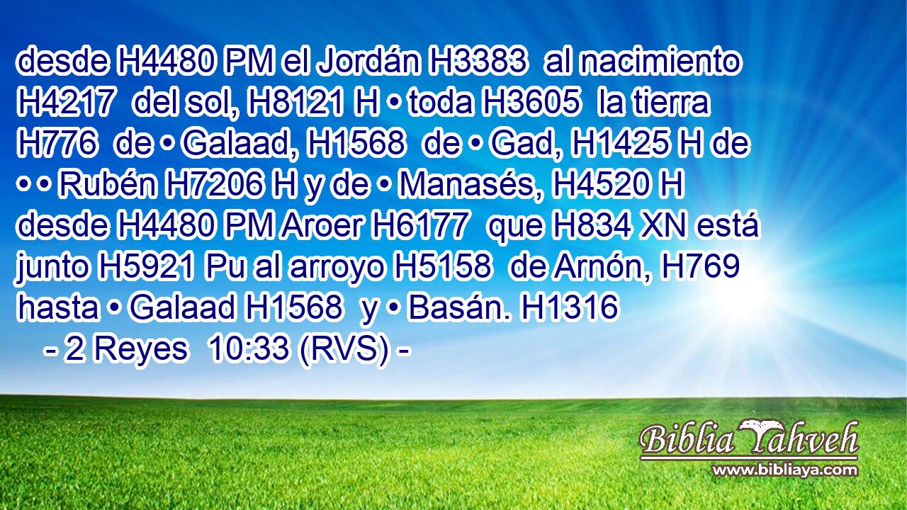 desde H4480 PM el Jordán H3383  al nacimiento H4217  del sol, H8121 H • toda H3605  la tierra H776  de • Galaad, H1568  de • Gad, H1425 H de • • Rubén H7206 H y de • Manasés, H4520 H desde H4480 PM Aroer H6177  que H834 XN está junto H5921 Pu al arroyo H5158  de Arnón, H769  hasta • Galaad H1568  y • Basán. H1316  
