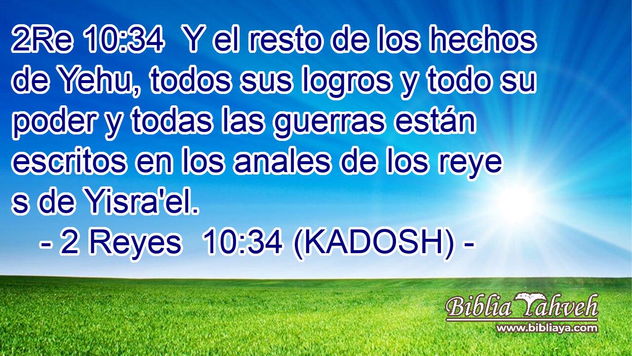  Y el resto de los hechos de Yehu, todos sus logros y todo su poder y todas las guerras están escritos en los anales de los reye s de Yisra'el. 
