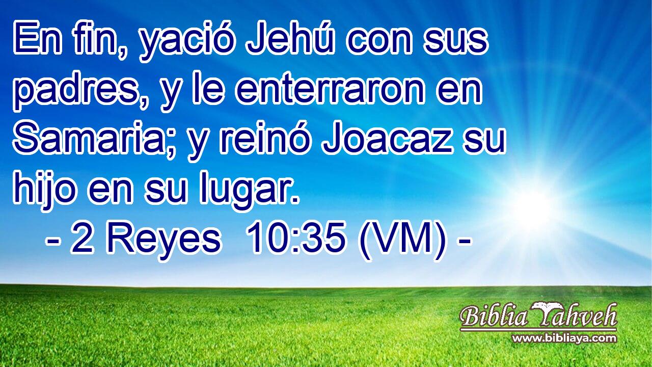  En fin, yació Jehú con sus padres, y le enterraron en Samaria; y reinó Joacaz su hijo en su lugar. 