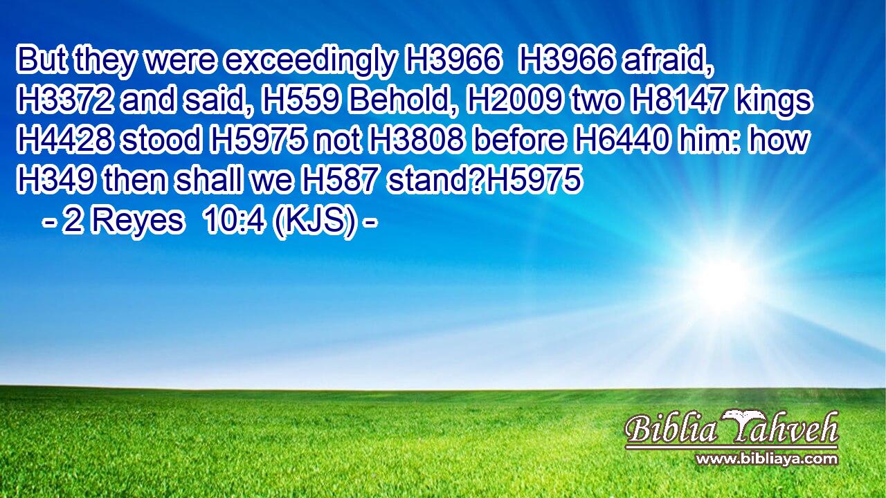 But they were exceedingly H3966  H3966 afraid, H3372 and said, H559 Behold, H2009 two H8147 kings H4428 stood H5975 not H3808 before H6440 him: how H349 then shall we H587 stand?H5975