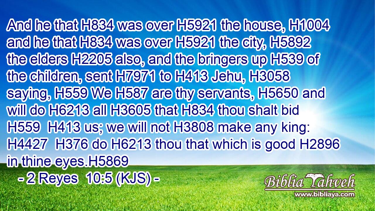And he that H834 was over H5921 the house, H1004 and he that H834 was over H5921 the city, H5892 the elders H2205 also, and the bringers up H539 of the children, sent H7971 to H413 Jehu, H3058 saying, H559 We H587 are thy servants, H5650 and will do H6213 all H3605 that H834 thou shalt bid H559  H413 us; we will not H3808 make any king: H4427  H376 do H6213 thou that which is good H2896 in thine eyes.H5869