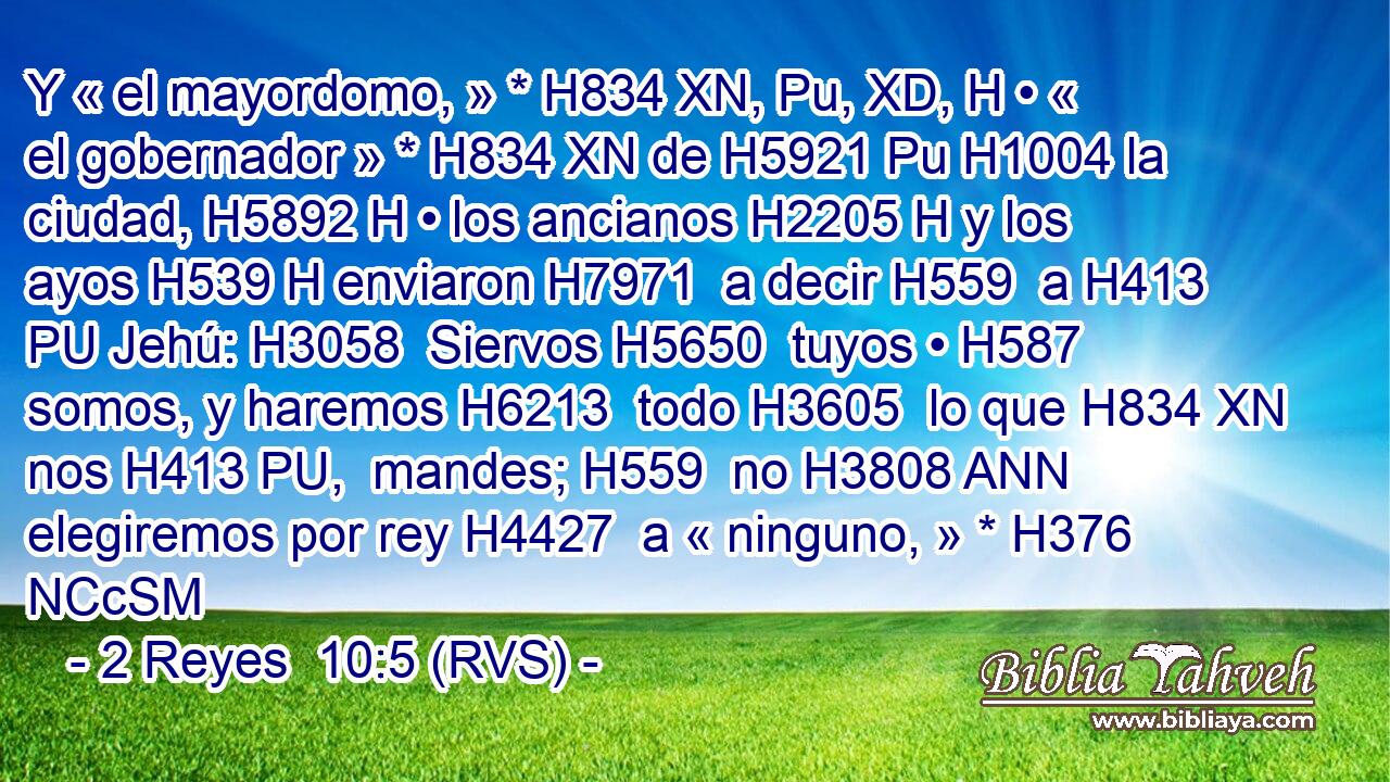 Y « el mayordomo, » * H834 XN, Pu, XD, H • « el gobernador » * H834 XN de H5921 Pu H1004 la ciudad, H5892 H • los ancianos H2205 H y los ayos H539 H enviaron H7971  a decir H559  a H413 PU Jehú: H3058  Siervos H5650  tuyos • H587  somos, y haremos H6213  todo H3605  lo que H834 XN nos H413 PU,  mandes; H559  no H3808 ANN elegiremos por rey H4427  a « ninguno, » * H376 NCcSM