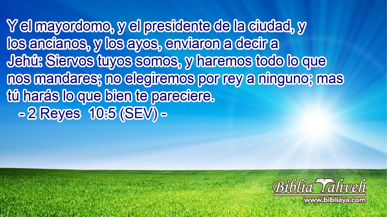 Y el mayordomo, y el presidente de la ciudad, y los ancianos, y los ayos, enviaron a decir a Jehú: Siervos tuyos somos, y haremos todo lo que nos mandares; no elegiremos por rey a ninguno; mas tú harás lo que bien te pareciere.