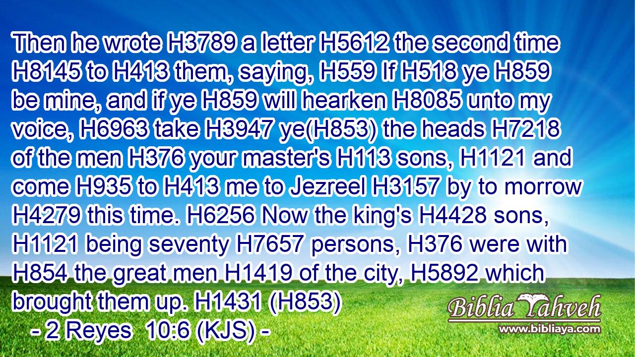 Then he wrote H3789 a letter H5612 the second time H8145 to H413 them, saying, H559 If H518 ye H859 be mine, and if ye H859 will hearken H8085 unto my voice, H6963 take H3947 ye(H853) the heads H7218 of the men H376 your master's H113 sons, H1121 and come H935 to H413 me to Jezreel H3157 by to morrow H4279 this time. H6256 Now the king's H4428 sons, H1121 being seventy H7657 persons, H376 were with H854 the great men H1419 of the city, H5892 which brought them up. H1431 (H853)