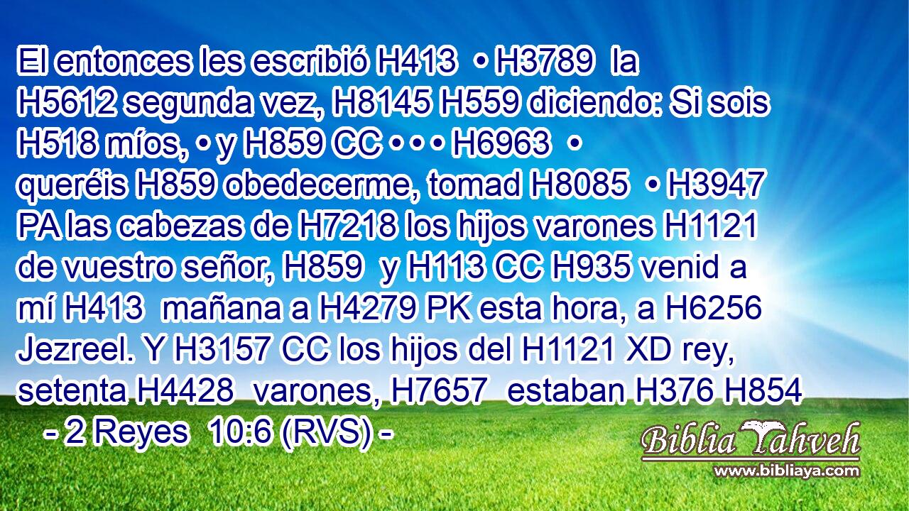 El entonces les escribió H413  • H3789  la H5612 segunda vez, H8145 H559 diciendo: Si sois H518 míos, • y H859 CC • • • H6963  • queréis H859 obedecerme, tomad H8085  • H3947 PA las cabezas de H7218 los hijos varones H1121  de vuestro señor, H859  y H113 CC H935 venid a mí H413  mañana a H4279 PK esta hora, a H6256 Jezreel. Y H3157 CC los hijos del H1121 XD rey, setenta H4428  varones, H7657  estaban H376 H854 