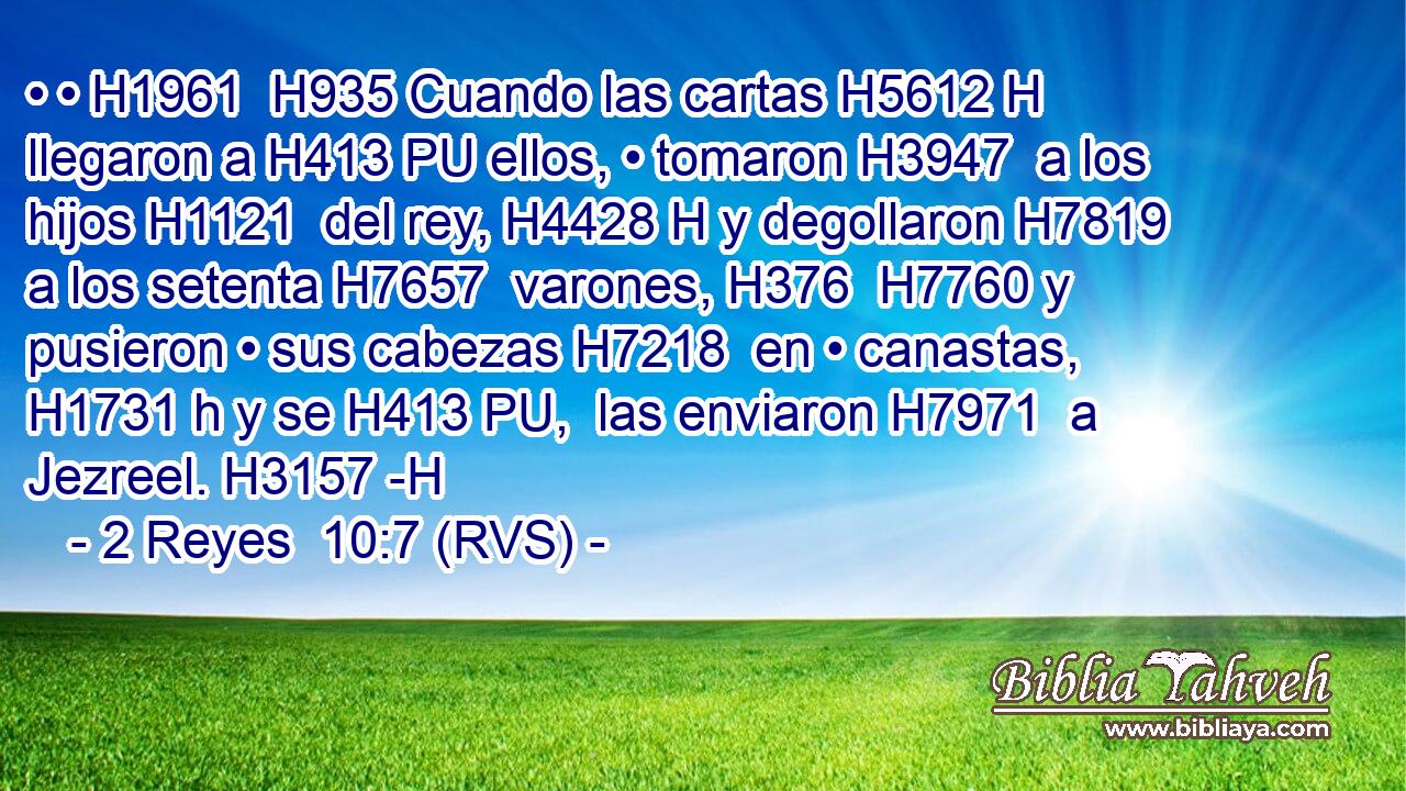 • • H1961  H935 Cuando las cartas H5612 H llegaron a H413 PU ellos, • tomaron H3947  a los hijos H1121  del rey, H4428 H y degollaron H7819  a los setenta H7657  varones, H376  H7760 y pusieron • sus cabezas H7218  en • canastas, H1731 h y se H413 PU,  las enviaron H7971  a Jezreel. H3157 -H 