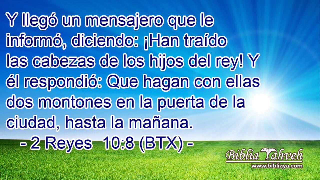 Y llegó un mensajero que le informó, diciendo: ¡Han traído las cabezas de los hijos del rey! Y él respondió: Que hagan con ellas dos montones en la puerta de la ciudad, hasta la mañana.