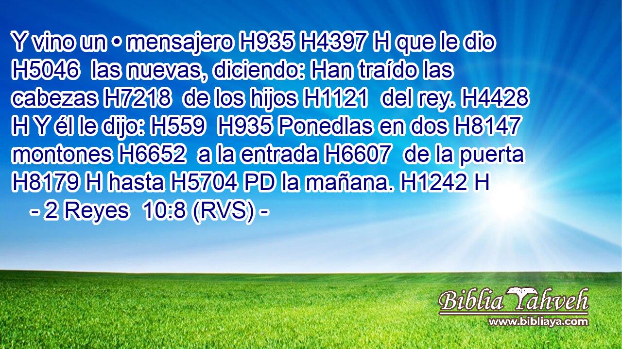 Y vino un • mensajero H935 H4397 H que le dio H5046  las nuevas, diciendo: Han traído las cabezas H7218  de los hijos H1121  del rey. H4428 H Y él le dijo: H559  H935 Ponedlas en dos H8147  montones H6652  a la entrada H6607  de la puerta H8179 H hasta H5704 PD la mañana. H1242 H 