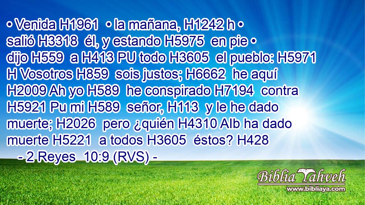 • Venida H1961  • la mañana, H1242 h • salió H3318  él, y estando H5975  en pie • dijo H559  a H413 PU todo H3605  el pueblo: H5971 H Vosotros H859  sois justos; H6662  he aquí H2009 Ah yo H589  he conspirado H7194  contra H5921 Pu mi H589  señor, H113  y le he dado muerte; H2026  pero ¿quién H4310 AIb ha dado muerte H5221  a todos H3605  éstos? H428  