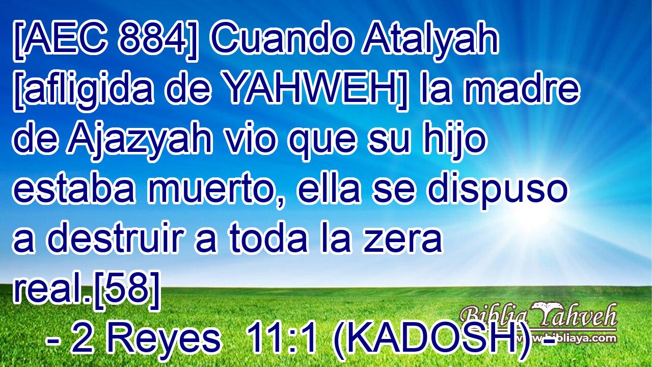 [AEC 884] Cuando Atalyah [afligida de YAHWEH] la madre de Ajazyah vio que su hijo estaba muerto, ella se dispuso a destruir a toda la zera real.[58] 