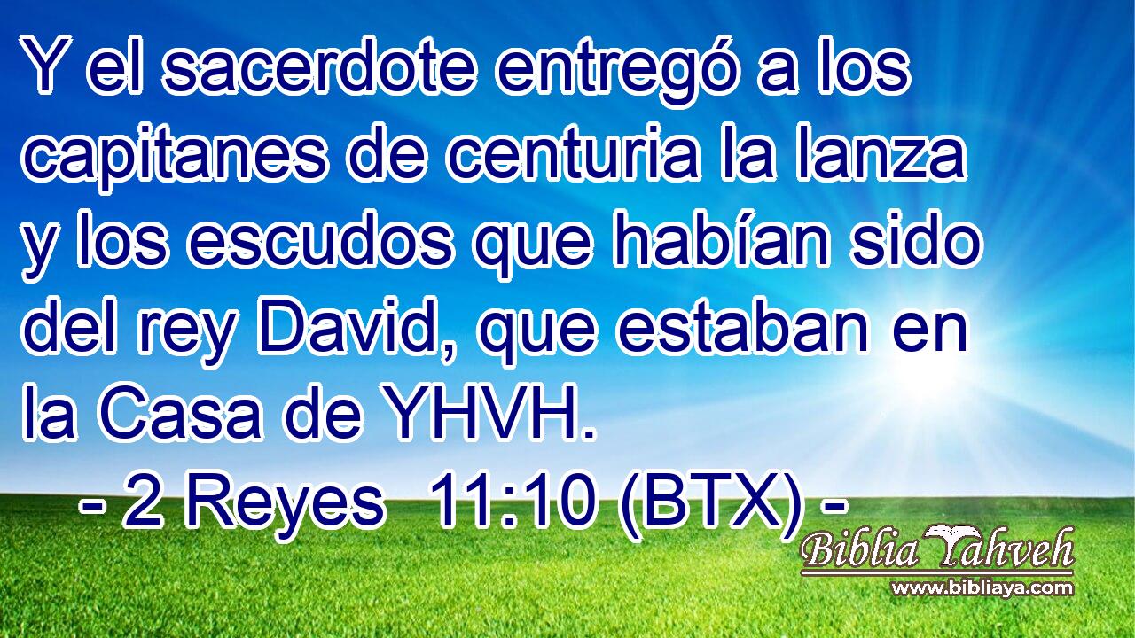 Y el sacerdote entregó a los capitanes de centuria la lanza y los escudos que habían sido del rey David, que estaban en la Casa de YHVH.